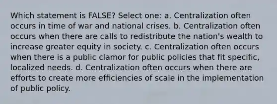 Which statement is FALSE? Select one: a. Centralization often occurs in time of war and national crises. b. Centralization often occurs when there are calls to redistribute the nation's wealth to increase greater equity in society. c. Centralization often occurs when there is a public clamor for public policies that fit specific, localized needs. d. Centralization often occurs when there are efforts to create more efficiencies of scale in the implementation of public policy.