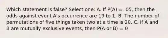 Which statement is false? Select one: A. If P(A) = .05, then the odds against event A's occurrence are 19 to 1. B. The number of permutations of five things taken two at a time is 20. C. If A and B are mutually exclusive events, then P(A or B) = 0