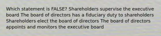 Which statement is FALSE? Shareholders supervise the executive board The board of directors has a fiduciary duty to shareholders Shareholders elect the board of directors The board of directors appoints and monitors the executive board