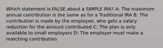 Which statement is FALSE about a SIMPLE IRA? A: The maximum annual contribution is the same as for a Traditional IRA B: The contribution is made by the employee, who gets a salary reduction for the amount contributed C: The plan is only available to small employers D: The employer must make a matching contribution