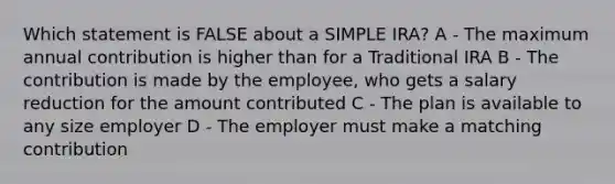 Which statement is FALSE about a SIMPLE IRA? A - The maximum annual contribution is higher than for a Traditional IRA B - The contribution is made by the employee, who gets a salary reduction for the amount contributed C - The plan is available to any size employer D - The employer must make a matching contribution