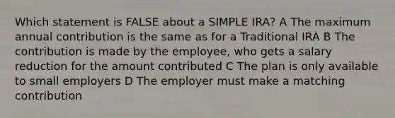 Which statement is FALSE about a SIMPLE IRA? A The maximum annual contribution is the same as for a Traditional IRA B The contribution is made by the employee, who gets a salary reduction for the amount contributed C The plan is only available to small employers D The employer must make a matching contribution