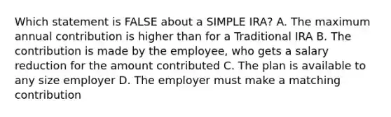 Which statement is FALSE about a SIMPLE IRA? A. The maximum annual contribution is higher than for a Traditional IRA B. The contribution is made by the employee, who gets a salary reduction for the amount contributed C. The plan is available to any size employer D. The employer must make a matching contribution