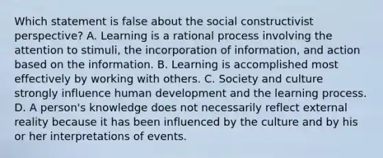 Which statement is false about the social constructivist perspective? A. Learning is a rational process involving the attention to stimuli, the incorporation of information, and action based on the information. B. Learning is accomplished most effectively by working with others. C. Society and culture strongly influence human development and the learning process. D. A person's knowledge does not necessarily reflect external reality because it has been influenced by the culture and by his or her interpretations of events.