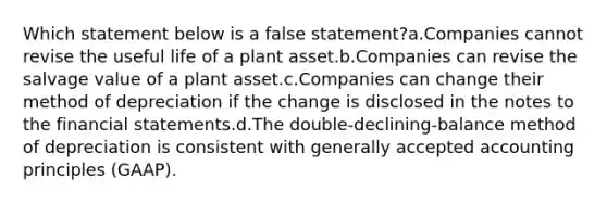 Which statement below is a false statement?a.Companies cannot revise the useful life of a plant asset.b.Companies can revise the salvage value of a plant asset.c.Companies can change their method of depreciation if the change is disclosed in the notes to the <a href='https://www.questionai.com/knowledge/kFBJaQCz4b-financial-statements' class='anchor-knowledge'>financial statements</a>.d.The double-declining-balance method of depreciation is consistent with <a href='https://www.questionai.com/knowledge/kwjD9YtMH2-generally-accepted-accounting-principles' class='anchor-knowledge'>generally accepted accounting principles</a> (GAAP).