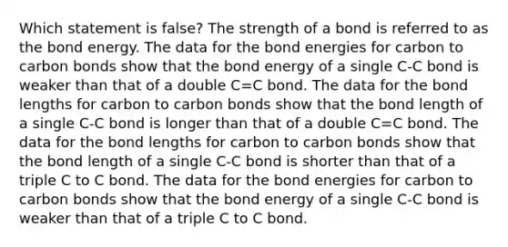 Which statement is false? The strength of a bond is referred to as the bond energy. The data for the bond energies for carbon to carbon bonds show that the bond energy of a single C-C bond is weaker than that of a double C=C bond. The data for the bond lengths for carbon to carbon bonds show that the bond length of a single C-C bond is longer than that of a double C=C bond. The data for the bond lengths for carbon to carbon bonds show that the bond length of a single C-C bond is shorter than that of a triple C to C bond. The data for the bond energies for carbon to carbon bonds show that the bond energy of a single C-C bond is weaker than that of a triple C to C bond.