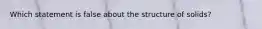 Which statement is false about the structure of solids?