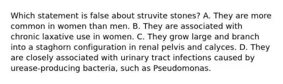 Which statement is false about struvite stones? A. They are more common in women than men. B. They are associated with chronic laxative use in women. C. They grow large and branch into a staghorn configuration in renal pelvis and calyces. D. They are closely associated with urinary tract infections caused by urease-producing bacteria, such as Pseudomonas.