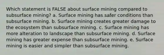 Which statement is FALSE about surface mining compared to subsurface mining? a. Surface mining has safer conditions than subsurface mining. b. Surface mining creates greater damage to the ecosystem than subsurface mining. c. Surface mining has more alteration to landscape than subsurface mining. d. Surface mining has greater expense than subsurface mining. e. Surface mining is easier and simpler than subsurface mining.