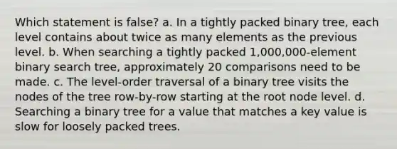 Which statement is false? a. In a tightly packed binary tree, each level contains about twice as many elements as the previous level. b. When searching a tightly packed 1,000,000-element binary search tree, approximately 20 comparisons need to be made. c. The level-order traversal of a binary tree visits the nodes of the tree row-by-row starting at the root node level. d. Searching a binary tree for a value that matches a key value is slow for loosely packed trees.