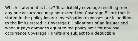 Which statement is false? Total liability coverage resulting from any one occurrence may not exceed the Coverage E limit that is stated in the policy Insurer investigation expenses are in addition to the limits stated in Coverage E Obligations of an insurer end when it pays damages equal to the policy limit for any one occurrence Coverage F limits are subject to a deductible