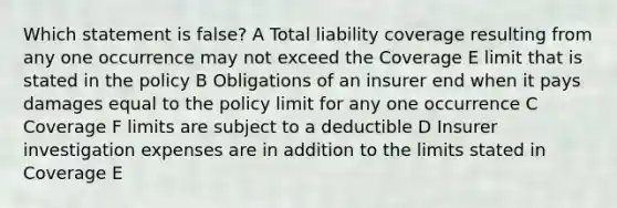 Which statement is false? A Total liability coverage resulting from any one occurrence may not exceed the Coverage E limit that is stated in the policy B Obligations of an insurer end when it pays damages equal to the policy limit for any one occurrence C Coverage F limits are subject to a deductible D Insurer investigation expenses are in addition to the limits stated in Coverage E