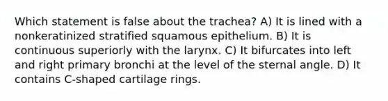 Which statement is false about the trachea? A) It is lined with a nonkeratinized stratified squamous epithelium. B) It is continuous superiorly with the larynx. C) It bifurcates into left and right primary bronchi at the level of the sternal angle. D) It contains C-shaped cartilage rings.