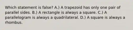 Which statement is false? A.) A trapezoid has only one pair of parallel sides. B.) A rectangle is always a square. C.) A parallelogram is always a quadrilateral. D.) A square is always a rhombus.