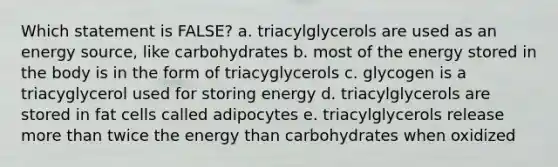 Which statement is FALSE? a. triacylglycerols are used as an energy source, like carbohydrates b. most of the energy stored in the body is in the form of triacyglycerols c. glycogen is a triacyglycerol used for storing energy d. triacylglycerols are stored in fat cells called adipocytes e. triacylglycerols release more than twice the energy than carbohydrates when oxidized