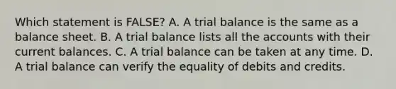 Which statement is​ FALSE? A. A trial balance is the same as a balance sheet. B. A trial balance lists all the accounts with their current balances. C. A trial balance can be taken at any time. D. A trial balance can verify the equality of debits and credits.