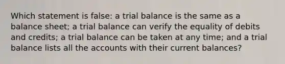 Which statement is false: a trial balance is the same as a balance sheet; a trial balance can verify the equality of debits and credits; a trial balance can be taken at any time; and a trial balance lists all the accounts with their current balances?