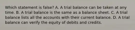 Which statement is false? A. A trial balance can be taken at any time. B. A trial balance is the same as a balance sheet. C. A trial balance lists all the accounts with their current balance. D. A trial balance can verify the equity of debits and credits.