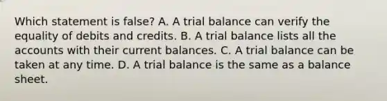 Which statement is​ false? A. A trial balance can verify the equality of debits and credits. B. A trial balance lists all the accounts with their current balances. C. A trial balance can be taken at any time. D. A trial balance is the same as a balance sheet.