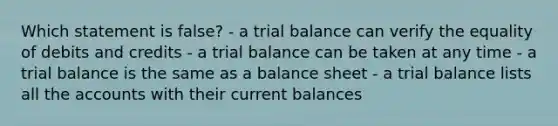 Which statement is false? - a trial balance can verify the equality of debits and credits - a trial balance can be taken at any time - a trial balance is the same as a balance sheet - a trial balance lists all the accounts with their current balances