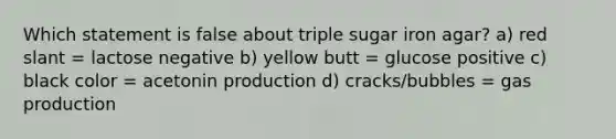 Which statement is false about triple sugar iron agar? a) red slant = lactose negative b) yellow butt = glucose positive c) black color = acetonin production d) cracks/bubbles = gas production