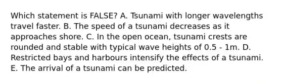 Which statement is FALSE? A. Tsunami with longer wavelengths travel faster. B. The speed of a tsunami decreases as it approaches shore. C. In the open ocean, tsunami crests are rounded and stable with typical wave heights of 0.5 - 1m. D. Restricted bays and harbours intensify the effects of a tsunami. E. The arrival of a tsunami can be predicted.