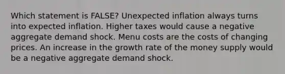 Which statement is FALSE? Unexpected inflation always turns into expected inflation. Higher taxes would cause a negative aggregate demand shock. Menu costs are the costs of changing prices. An increase in the growth rate of the money supply would be a negative aggregate demand shock.