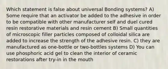 Which statement is false about universal Bonding systems? A) Some require that an activator be added to the adhesive in order to be compatible with other manufacturer self and duel cured resin restorative materials and resin cement B) Small quantities of microscopic filler particles composed of colloidal silica are added to increase the strength of the adhesive resin. C) they are manufactured as one-bottle or two-bottles systems D) You can use phosphoric acid gel to clean the interior of ceramic restorations after try-in in the mouth