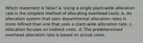 Which statement is false? a. Using a single plant-wide allocation rate is the simplest method of allocating overhead costs. b. An allocation system that uses departmental allocation rates is more refined than one that uses a plant-wide allocation rate. c. Allocation focuses on indirect costs. d. The predetermined overhead allocation rate is based on actual costs.