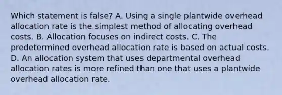 Which statement is ​false? A. Using a single plantwide overhead allocation rate is the simplest method of allocating overhead costs. B. Allocation focuses on indirect costs. C. The predetermined overhead allocation rate is based on actual costs. D. An allocation system that uses departmental overhead allocation rates is more refined than one that uses a plantwide overhead allocation rate.