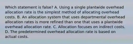 Which statement is false? A. Using a single plantwide overhead allocation rate is the simplest method of allocating overhead costs. B. An allocation system that uses departmental overhead allocation rates is more refined than one that uses a plantwide overhead allocation rate. C. Allocation focuses on indirect costs. D. The predetermined overhead allocation rate is based on actual costs.