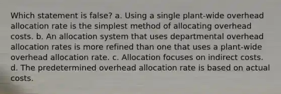 Which statement is false? a. Using a single plant-wide overhead allocation rate is the simplest method of allocating overhead costs. b. An allocation system that uses departmental overhead allocation rates is more refined than one that uses a plant-wide overhead allocation rate. c. Allocation focuses on indirect costs. d. The predetermined overhead allocation rate is based on actual costs.