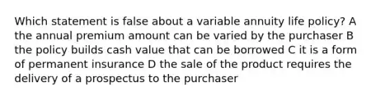 Which statement is false about a variable annuity life policy? A the annual premium amount can be varied by the purchaser B the policy builds cash value that can be borrowed C it is a form of permanent insurance D the sale of the product requires the delivery of a prospectus to the purchaser