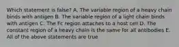 Which statement is false? A. The variable region of a heavy chain binds with antigen B. The variable region of a light chain binds with antigen C. The Fc region attaches to a host cell D. The constant region of a heavy chain is the same for all antibodies E. All of the above statements are true