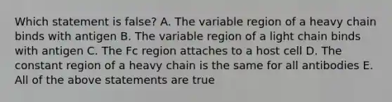 Which statement is false? A. The variable region of a heavy chain binds with antigen B. The variable region of a light chain binds with antigen C. The Fc region attaches to a host cell D. The constant region of a heavy chain is the same for all antibodies E. All of the above statements are true