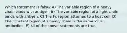 Which statement is false? A) The variable region of a heavy chain binds with antigen. B) The variable region of a light chain binds with antigen. C) The Fc region attaches to a host cell. D) The constant region of a heavy chain is the same for all antibodies. E) All of the above statements are true.