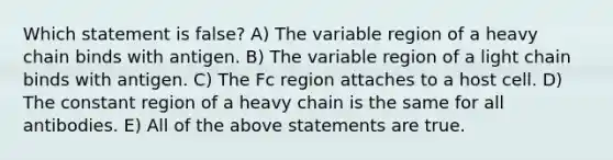 Which statement is false? A) The variable region of a heavy chain binds with antigen. B) The variable region of a light chain binds with antigen. C) The Fc region attaches to a host cell. D) The constant region of a heavy chain is the same for all antibodies. E) All of the above statements are true.