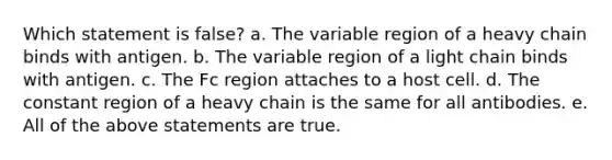 Which statement is false? a. The variable region of a heavy chain binds with antigen. b. The variable region of a light chain binds with antigen. c. The Fc region attaches to a host cell. d. The constant region of a heavy chain is the same for all antibodies. e. All of the above statements are true.