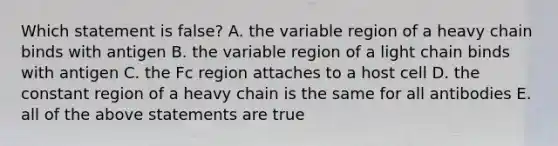 Which statement is false? A. the variable region of a heavy chain binds with antigen B. the variable region of a light chain binds with antigen C. the Fc region attaches to a host cell D. the constant region of a heavy chain is the same for all antibodies E. all of the above statements are true