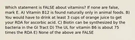 Which statement is FALSE about vitamins? If none are false, mark E. A) Vitamin B12 is found naturally only in animal foods. B) You would have to drink at least 3 cups of orange juice to get your RDA for ascorbic acid. C) Biotin can be synthesized by the bacteria in the GI Tract D) The UL for vitamin B6 is about 75 times the RDA E) None of the above are FALSE