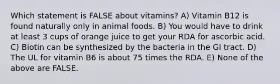 Which statement is FALSE about vitamins? A) Vitamin B12 is found naturally only in animal foods. B) You would have to drink at least 3 cups of orange juice to get your RDA for ascorbic acid. C) Biotin can be synthesized by the bacteria in the GI tract. D) The UL for vitamin B6 is about 75 times the RDA. E) None of the above are FALSE.