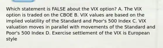 Which statement is FALSE about the VIX option? A. The VIX option is traded on the CBOE B. VIX values are based on the implied volatility of the Standard and Poor's 500 Index C. VIX valuation moves in parallel with movements of the Standard and Poor's 500 Index D. Exercise settlement of the VIX is European style