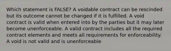 Which statement is FALSE? A voidable contract can be rescinded but its outcome cannot be changed if it is fulfilled. A void contract is valid when entered into by the parties but it may later become unenforceable. A valid contract includes all the required contract elements and meets all requirements for enforceability. A void is not valid and is unenforceable