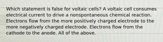 Which statement is false for voltaic cells? A voltaic cell consumes electrical current to drive a nonspontaneous chemical reaction. Electrons flow from the more positively charged electrode to the more negatively charged electrode. Electrons flow from the cathode to the anode. All of the above.