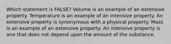 Which statement is FALSE? Volume is an example of an extensive property. Temperature is an example of an intensive property. An extensive property is synonymous with a physical property. Mass is an example of an extensive property. An intensive property is one that does not depend upon the amount of the substance.