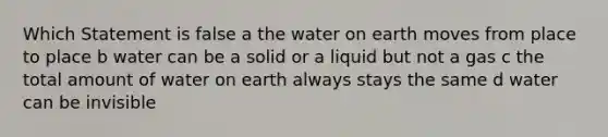 Which Statement is false a the water on earth moves from place to place b water can be a solid or a liquid but not a gas c the total amount of water on earth always stays the same d water can be invisible