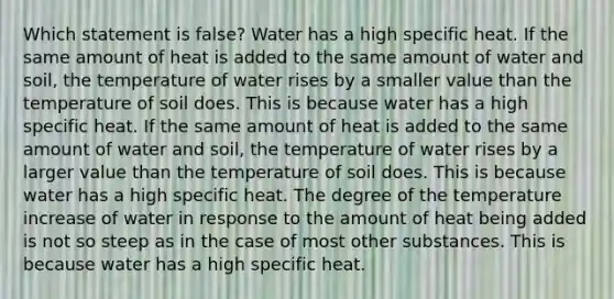 Which statement is false? Water has a high specific heat. If the same amount of heat is added to the same amount of water and soil, the temperature of water rises by a smaller value than the temperature of soil does. This is because water has a high specific heat. If the same amount of heat is added to the same amount of water and soil, the temperature of water rises by a larger value than the temperature of soil does. This is because water has a high specific heat. The degree of the temperature increase of water in response to the amount of heat being added is not so steep as in the case of most other substances. This is because water has a high specific heat.