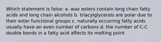 Which statement is false: a. wax esters contain long chain fatty acids and long chain alcohols b. triacylglycerols are polar due to their ester functional groups c. naturally occurring fatty acids usually have an even number of carbons d. the number of C-C double bonds in a fatty acid affects its melting point