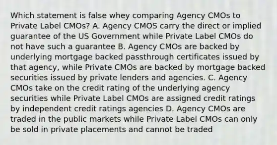 Which statement is false whey comparing Agency CMOs to Private Label CMOs? A. Agency CMOS carry the direct or implied guarantee of the US Government while Private Label CMOs do not have such a guarantee B. Agency CMOs are backed by underlying mortgage backed passthrough certificates issued by that agency, while Private CMOs are backed by mortgage backed securities issued by private lenders and agencies. C. Agency CMOs take on the credit rating of the underlying agency securities while Private Label CMOs are assigned credit ratings by independent credit ratings agencies D. Agency CMOs are traded in the public markets while Private Label CMOs can only be sold in private placements and cannot be traded