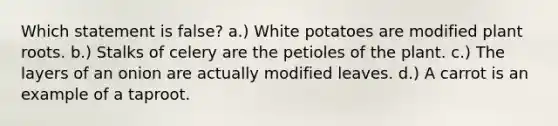 Which statement is false? a.) White potatoes are modified plant roots. b.) Stalks of celery are the petioles of the plant. c.) The layers of an onion are actually modified leaves. d.) A carrot is an example of a taproot.